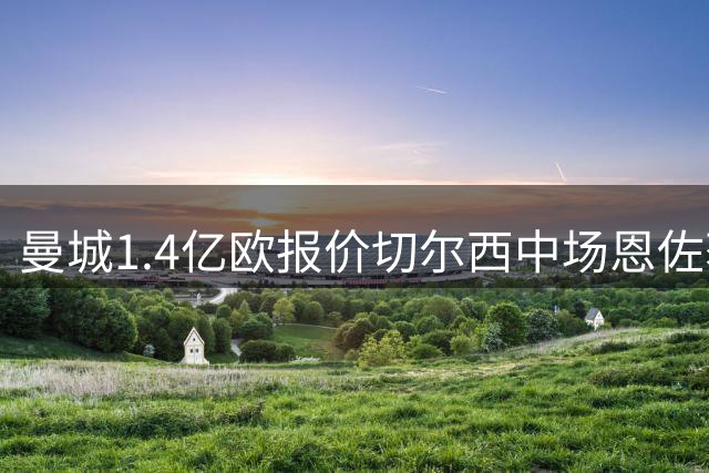 曼城1.4亿欧报价切尔西中场恩佐获初步认可