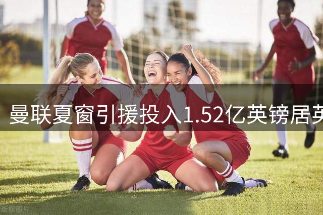曼联夏窗引援投入1.52亿英镑居英超六强末位