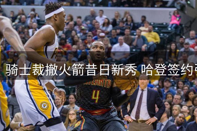 骑士裁撤火箭昔日新秀 哈登签约引发连锁反应