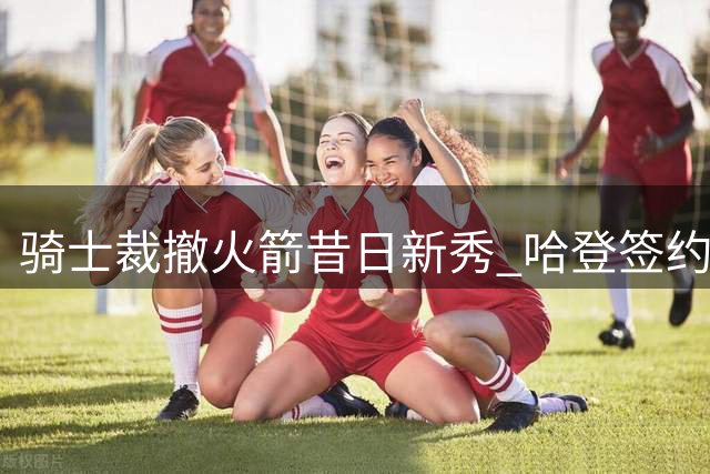 骑士裁撤火箭昔日新秀 哈登签约引发连锁反应