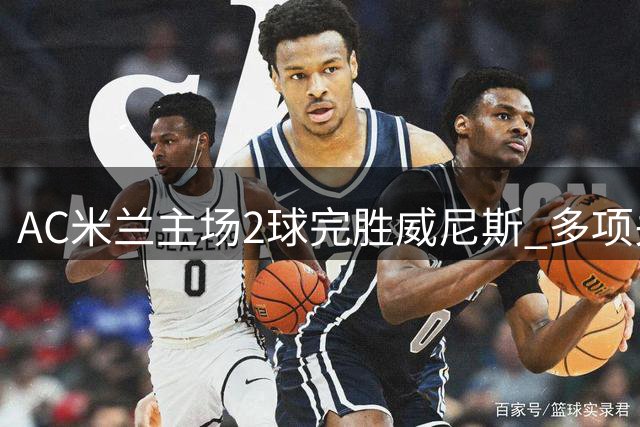 AC米兰主场2球完胜威尼斯 多项关键数据碾压对手